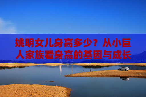 姚明女儿身高多少?从小巨人家族看身高的基因与成长 姚明女儿身高多少?从小巨人家族看身高的基因与成长
