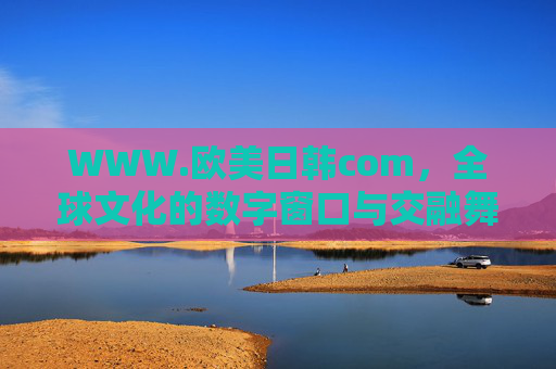 WWW.欧美日韩com，全球文化的数字窗口与交融舞台