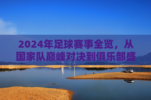 2024年足球赛事全览,从国家队巅峰对决到俱乐部盛宴,这些精彩不容错过 2024年足球赛事全览,从国家队巅峰对决到俱乐部盛宴,这些精彩不容错过