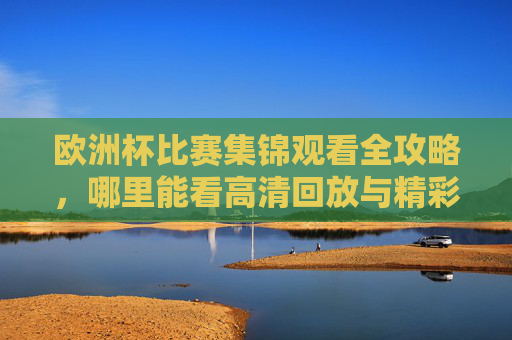 欧洲杯比赛集锦观看全攻略,哪里能看高清回放与精彩片段? 欧洲杯比赛集锦观看全攻略,哪里能看高清回放与精彩片段?