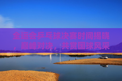 全运会乒乓球决赛时间揭晓,巅峰对决,共赏国球风采 全运会乒乓球决赛时间揭晓,巅峰对决,共赏国球风采