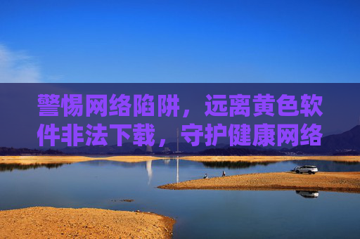警惕网络陷阱,远离黄色软件非法下载,守护健康网络生活 警惕网络陷阱,远离黄色软件非法下载,守护健康网络生活