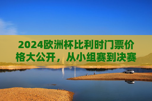2024欧洲杯比利时门票价格大公开,从小组赛到决赛,一张票要花多少钱? 2024欧洲杯比利时门票价格大公开,从小组赛到决赛,一张票要花多少钱?