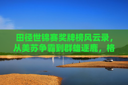 田径世锦赛奖牌榜风云录,从美苏争霸到群雄逐鹿,格局之变见证全球田径力量消长 田径世锦赛奖牌榜风云录,从美苏争霸到群雄逐鹿,格局之变见证全球田径力量消长
