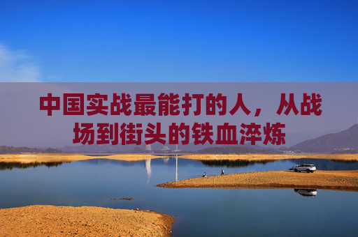 中国实战最能打的人,从战场到街头的铁血淬炼 中国实战最能打的人,从战场到街头的铁血淬炼