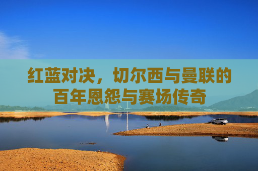 红蓝对决,切尔西与曼联的百年恩怨与赛场传奇 红蓝对决,切尔西与曼联的百年恩怨与赛场传奇