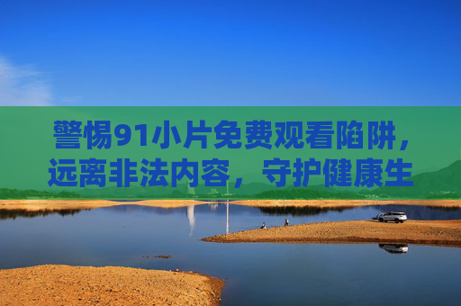 警惕91小片免费观看陷阱,远离非法内容,守护健康生活 警惕91小片免费观看陷阱,远离非法内容,守护健康生活