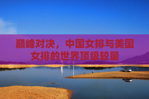 巅峰对决,中国女排与美国女排的世界顶级较量 巅峰对决,中国女排与美国女排的世界顶级较量