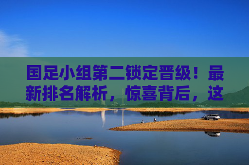 国足小组第二锁定晋级!最新排名解析,惊喜背后,这些细节值得关注 国足小组第二锁定晋级!最新排名解析,惊喜背后,这些细节值得关注