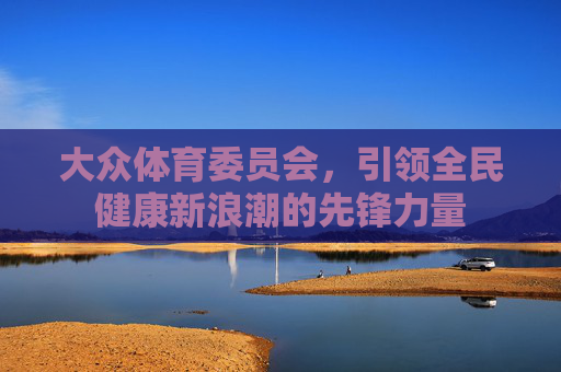 大众体育委员会,引领全民健康新浪潮的先锋力量 大众体育委员会,引领全民健康新浪潮的先锋力量