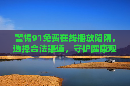 警惕91免费在线播放陷阱,选择合法渠道,守护健康观影环境 警惕91免费在线播放陷阱,选择合法渠道,守护健康观影环境