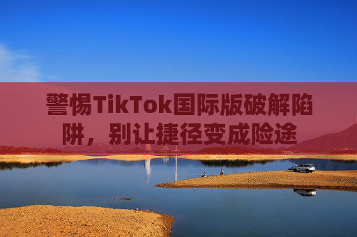 警惕TikTok国际版破解陷阱,别让捷径变成险途 警惕TikTok国际版破解陷阱,别让捷径变成险途