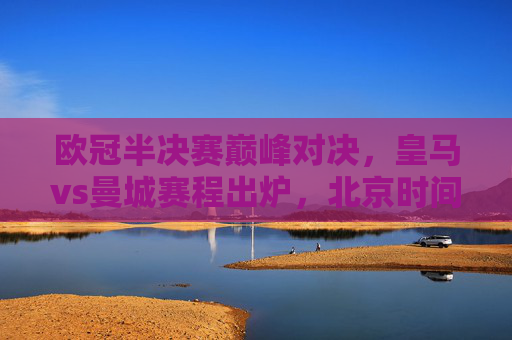 欧冠半决赛巅峰对决,皇马vs曼城赛程出炉,北京时间看点解析 欧冠半决赛巅峰对决,皇马vs曼城赛程出炉,北京时间看点解析