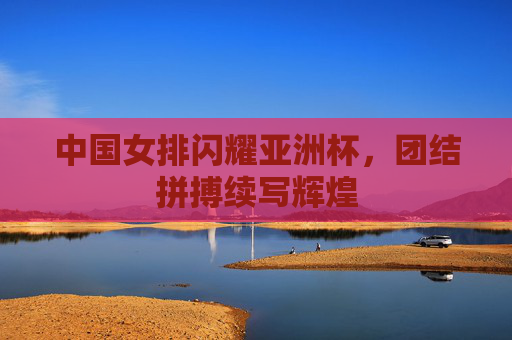 中国女排闪耀亚洲杯,团结拼搏续写辉煌 中国女排闪耀亚洲杯,团结拼搏续写辉煌