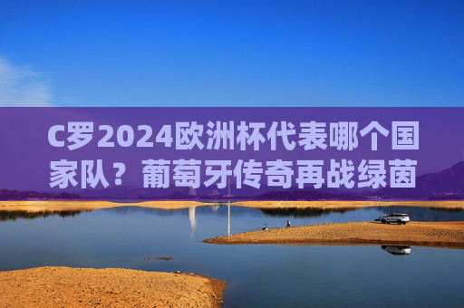 C罗2024欧洲杯代表哪个国家队?葡萄牙传奇再战绿茵场 C罗2024欧洲杯代表哪个国家队?葡萄牙传奇再战绿茵场
