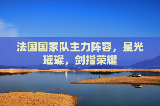 法国国家队主力阵容,星光璀璨,剑指荣耀 法国国家队主力阵容,星光璀璨,剑指荣耀