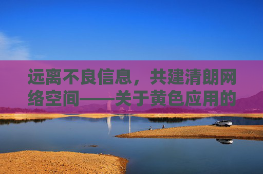 远离不良信息,共建清朗网络空间——关于黄色应用的危害与警示 远离不良信息,共建清朗网络空间——关于黄色应用的危害与警示