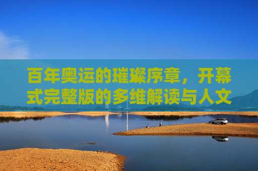 百年奥运的璀璨序章,开幕式完整版的多维解读与人文回响 百年奥运的璀璨序章,开幕式完整版的多维解读与人文回响