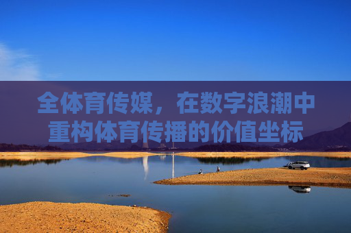 全体育传媒,在数字浪潮中重构体育传播的价值坐标 全体育传媒,在数字浪潮中重构体育传播的价值坐标