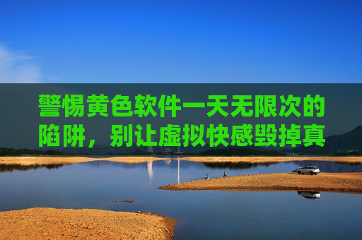 警惕黄色软件一天无限次的陷阱,别让虚拟快感毁掉真实人生 警惕黄色软件一天无限次的陷阱,别让虚拟快感毁掉真实人生