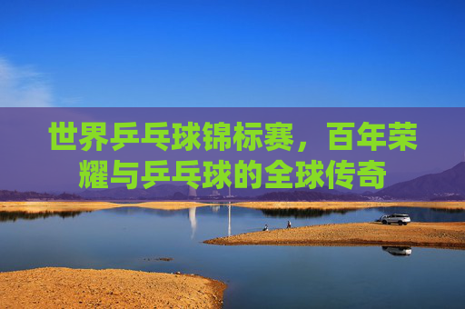 世界乒乓球锦标赛,百年荣耀与乒乓球的全球传奇 世界乒乓球锦标赛,百年荣耀与乒乓球的全球传奇