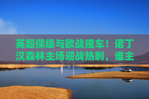 英超保级与欧战撞车!诺丁汉森林主场迎战热刺,谁主沉浮? 英超保级与欧战撞车!诺丁汉森林主场迎战热刺,谁主沉浮?