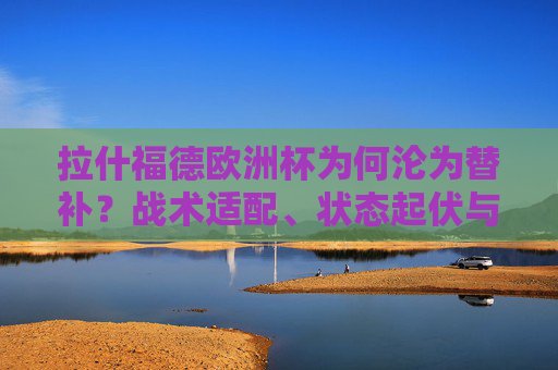 拉什福德欧洲杯为何沦为替补?战术适配、状态起伏与竞争格局的三重考量 拉什福德欧洲杯为何沦为替补?战术适配、状态起伏与竞争格局的三重考量