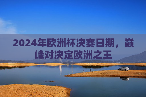 2024年欧洲杯决赛日期,巅峰对决定欧洲之王 2024年欧洲杯决赛日期,巅峰对决定欧洲之王