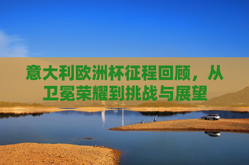 意大利欧洲杯征程回顾,从卫冕荣耀到挑战与展望 意大利欧洲杯征程回顾,从卫冕荣耀到挑战与展望