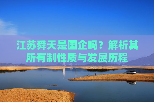 江苏舜天是国企吗?解析其所有制性质与发展历程 江苏舜天是国企吗?解析其所有制性质与发展历程