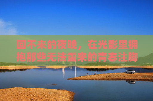 回不来的夜晚,在光影里拥抱那些无法重来的青春注脚 回不来的夜晚,在光影里拥抱那些无法重来的青春注脚