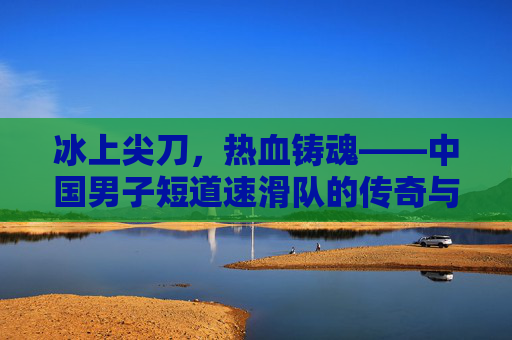 冰上尖刀,热血铸魂——中国男子短道速滑队的传奇与传承 冰上尖刀,热血铸魂——中国男子短道速滑队的传奇与传承