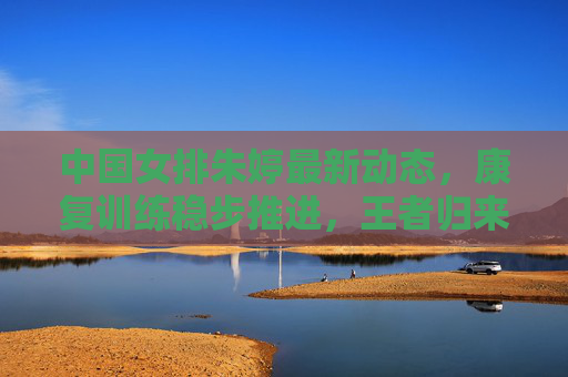中国女排朱婷最新动态,康复训练稳步推进,王者归来值得期待 中国女排朱婷最新动态,康复训练稳步推进,王者归来值得期待