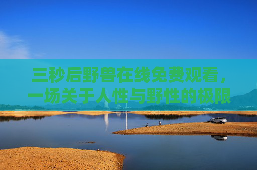 三秒后野兽在线免费观看,一场关于人性与野性的极限拉扯 三秒后野兽在线免费观看,一场关于人性与野性的极限拉扯