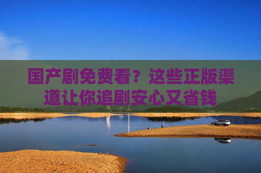 国产剧免费看?这些正版渠道让你追剧安心又省钱 国产剧免费看?这些正版渠道让你追剧安心又省钱