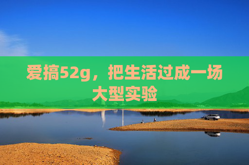 爱搞52g,把生活过成一场大型实验 爱搞52g,把生活过成一场大型实验