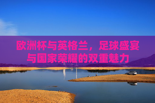 欧洲杯与英格兰,足球盛宴与国家荣耀的双重魅力 欧洲杯与英格兰,足球盛宴与国家荣耀的双重魅力