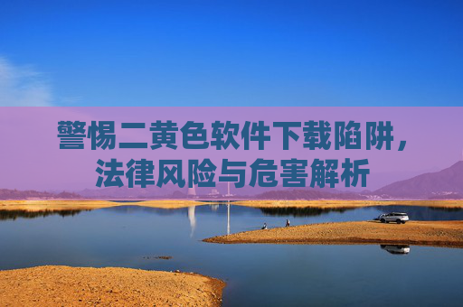 警惕二黄色软件下载陷阱,法律风险与危害解析 警惕二黄色软件下载陷阱,法律风险与危害解析