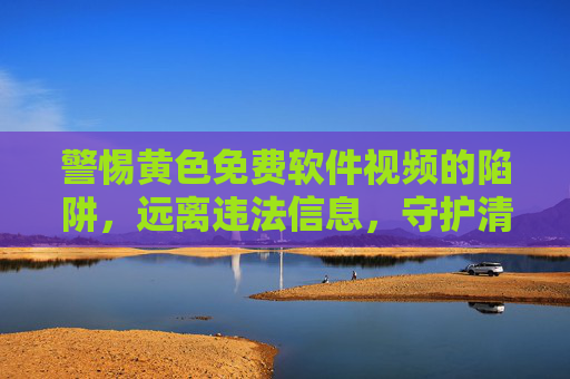 警惕黄色免费软件视频的陷阱,远离违法信息,守护清朗网络 警惕黄色免费软件视频的陷阱,远离违法信息,守护清朗网络