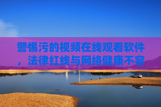 警惕污的视频在线观看软件，法律红线与网络健康不容触碰