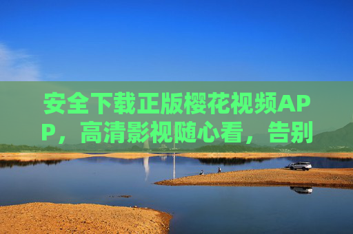 安全下载正版樱花视频APP，高清影视随心看，告别卡顿与风险