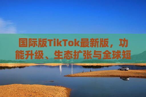 国际版TikTok最新版，功能升级、生态扩张与全球短视频新风向