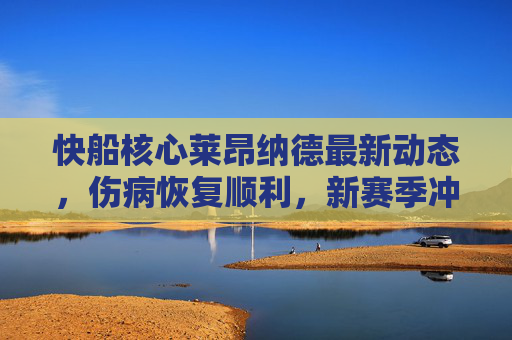 快船核心莱昂纳德最新动态，伤病恢复顺利，新赛季冲击总冠军成焦点