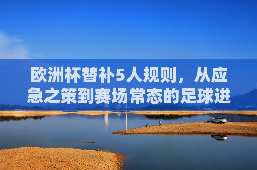 欧洲杯替补5人规则,从应急之策到赛场常态的足球进化 欧洲杯替补5人规则,从应急之策到赛场常态的足球进化
