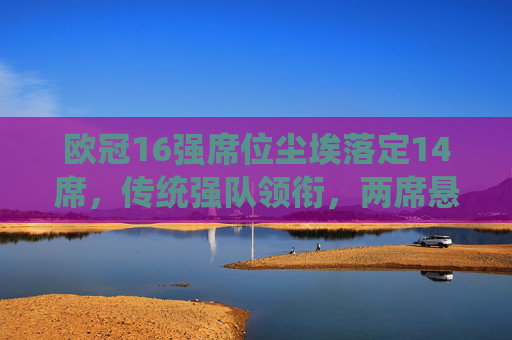 欧冠16强席位尘埃落定14席，传统强队领衔，两席悬念待解
