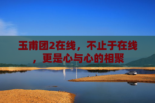 玉甫团2在线，不止于在线，更是心与心的相聚