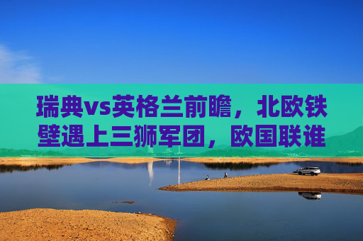 瑞典vs英格兰前瞻,北欧铁壁遇上三狮军团,欧国联谁能占得先机? 瑞典vs英格兰前瞻,北欧铁壁遇上三狮军团,欧国联谁能占得先机?