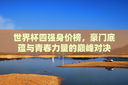 世界杯四强身价榜，豪门底蕴与青春力量的巅峰对决