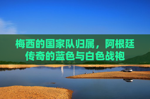 梅西的国家队归属,阿根廷传奇的蓝色与白色战袍 梅西的国家队归属,阿根廷传奇的蓝色与白色战袍