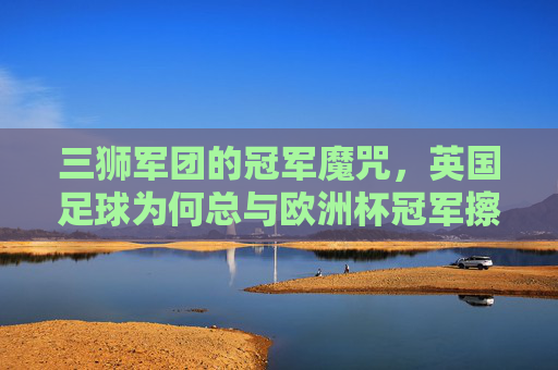 三狮军团的冠军魔咒,英国足球为何总与欧洲杯冠军擦肩而过? 三狮军团的冠军魔咒,英国足球为何总与欧洲杯冠军擦肩而过?